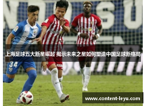 上海足球五大新星崛起 揭示未来之星如何塑造中国足球新格局