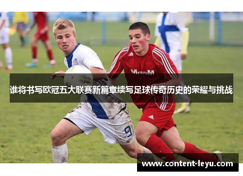 谁将书写欧冠五大联赛新篇章续写足球传奇历史的荣耀与挑战