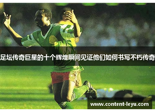足坛传奇巨星的十个辉煌瞬间见证他们如何书写不朽传奇